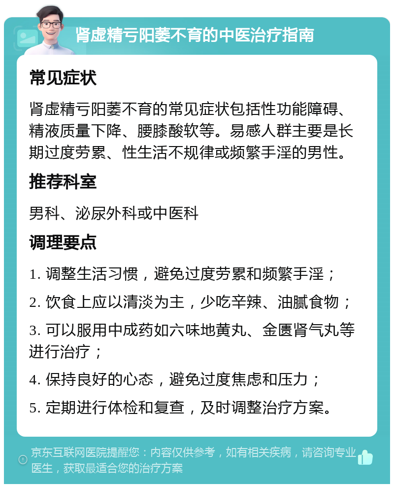 肾虚精亏阳萎不育的中医治疗指南 常见症状 肾虚精亏阳萎不育的常见症状包括性功能障碍、精液质量下降、腰膝酸软等。易感人群主要是长期过度劳累、性生活不规律或频繁手淫的男性。 推荐科室 男科、泌尿外科或中医科 调理要点 1. 调整生活习惯，避免过度劳累和频繁手淫； 2. 饮食上应以清淡为主，少吃辛辣、油腻食物； 3. 可以服用中成药如六味地黄丸、金匮肾气丸等进行治疗； 4. 保持良好的心态，避免过度焦虑和压力； 5. 定期进行体检和复查，及时调整治疗方案。