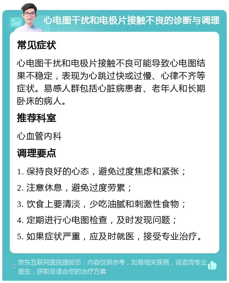 心电图干扰和电极片接触不良的诊断与调理 常见症状 心电图干扰和电极片接触不良可能导致心电图结果不稳定，表现为心跳过快或过慢、心律不齐等症状。易感人群包括心脏病患者、老年人和长期卧床的病人。 推荐科室 心血管内科 调理要点 1. 保持良好的心态，避免过度焦虑和紧张； 2. 注意休息，避免过度劳累； 3. 饮食上要清淡，少吃油腻和刺激性食物； 4. 定期进行心电图检查，及时发现问题； 5. 如果症状严重，应及时就医，接受专业治疗。