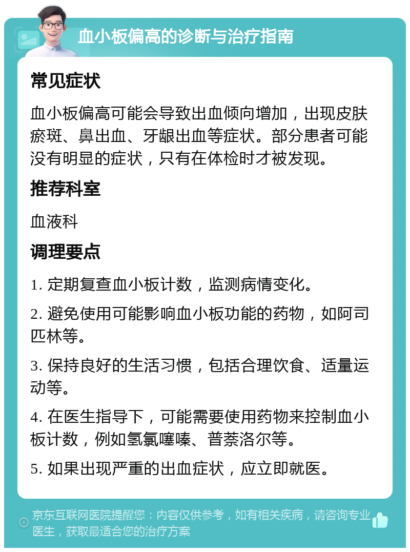 血小板偏高的诊断与治疗指南 常见症状 血小板偏高可能会导致出血倾向增加，出现皮肤瘀斑、鼻出血、牙龈出血等症状。部分患者可能没有明显的症状，只有在体检时才被发现。 推荐科室 血液科 调理要点 1. 定期复查血小板计数，监测病情变化。 2. 避免使用可能影响血小板功能的药物，如阿司匹林等。 3. 保持良好的生活习惯，包括合理饮食、适量运动等。 4. 在医生指导下，可能需要使用药物来控制血小板计数，例如氢氯噻嗪、普萘洛尔等。 5. 如果出现严重的出血症状，应立即就医。