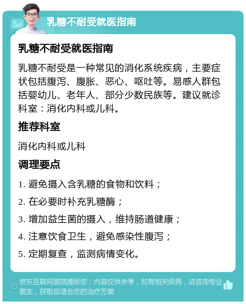 乳糖不耐受就医指南 乳糖不耐受就医指南 乳糖不耐受是一种常见的消化系统疾病，主要症状包括腹泻、腹胀、恶心、呕吐等。易感人群包括婴幼儿、老年人、部分少数民族等。建议就诊科室：消化内科或儿科。 推荐科室 消化内科或儿科 调理要点 1. 避免摄入含乳糖的食物和饮料； 2. 在必要时补充乳糖酶； 3. 增加益生菌的摄入，维持肠道健康； 4. 注意饮食卫生，避免感染性腹泻； 5. 定期复查，监测病情变化。