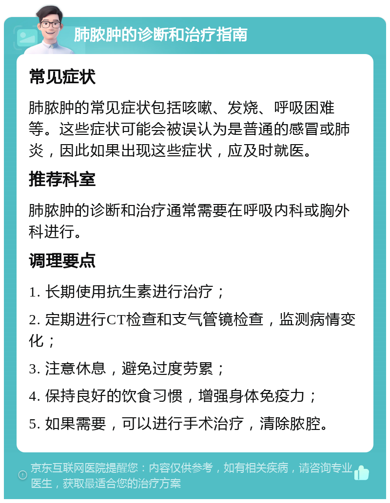 肺脓肿的诊断和治疗指南 常见症状 肺脓肿的常见症状包括咳嗽、发烧、呼吸困难等。这些症状可能会被误认为是普通的感冒或肺炎，因此如果出现这些症状，应及时就医。 推荐科室 肺脓肿的诊断和治疗通常需要在呼吸内科或胸外科进行。 调理要点 1. 长期使用抗生素进行治疗； 2. 定期进行CT检查和支气管镜检查，监测病情变化； 3. 注意休息，避免过度劳累； 4. 保持良好的饮食习惯，增强身体免疫力； 5. 如果需要，可以进行手术治疗，清除脓腔。