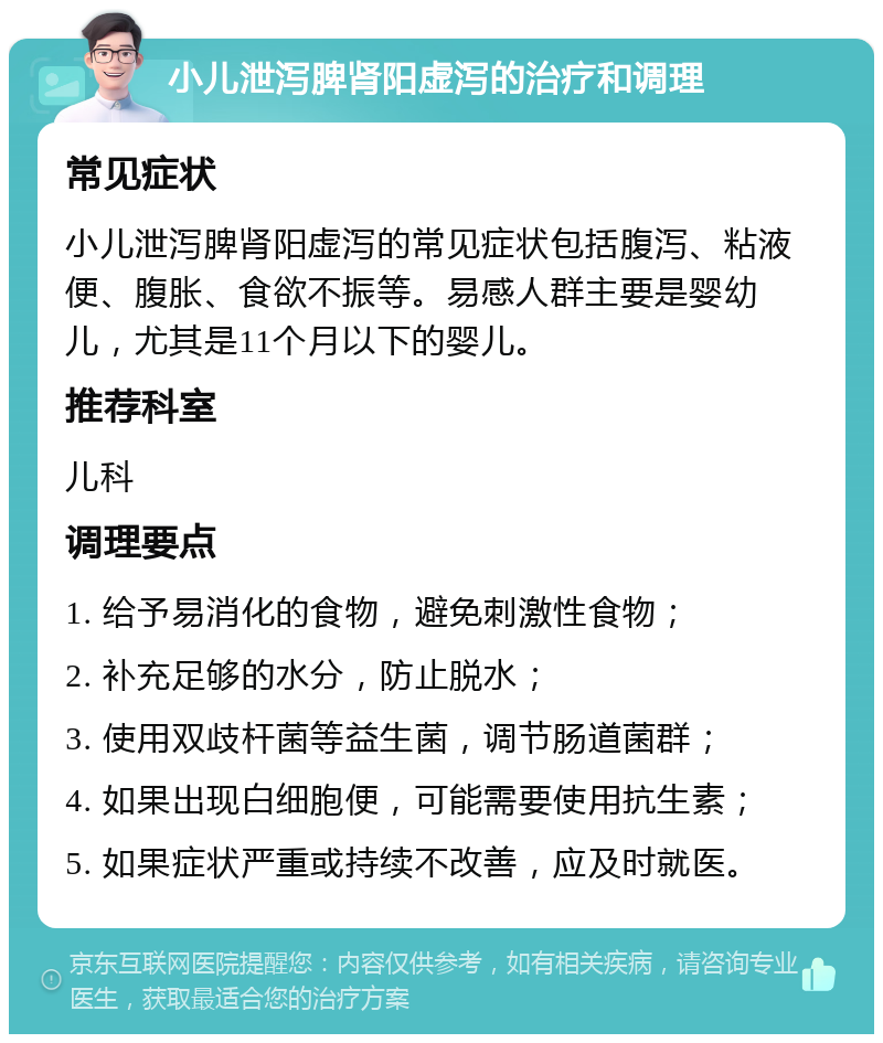 小儿泄泻脾肾阳虚泻的治疗和调理 常见症状 小儿泄泻脾肾阳虚泻的常见症状包括腹泻、粘液便、腹胀、食欲不振等。易感人群主要是婴幼儿，尤其是11个月以下的婴儿。 推荐科室 儿科 调理要点 1. 给予易消化的食物，避免刺激性食物； 2. 补充足够的水分，防止脱水； 3. 使用双歧杆菌等益生菌，调节肠道菌群； 4. 如果出现白细胞便，可能需要使用抗生素； 5. 如果症状严重或持续不改善，应及时就医。