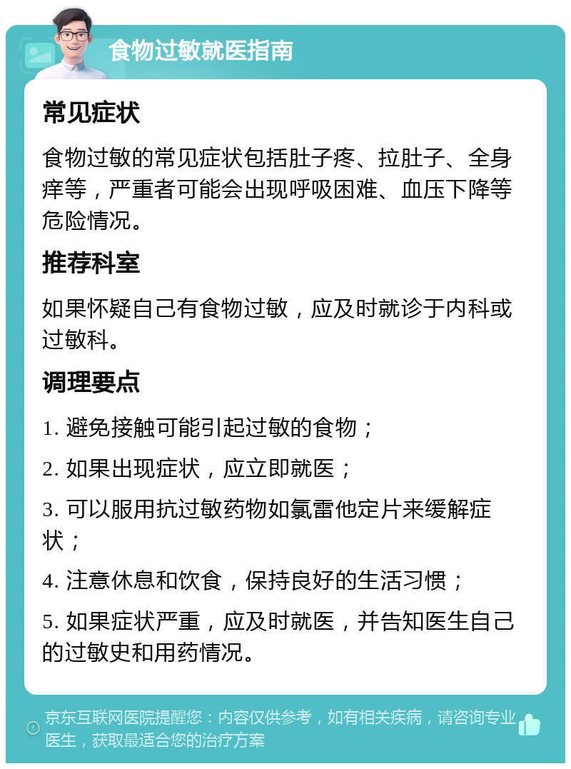 食物过敏就医指南 常见症状 食物过敏的常见症状包括肚子疼、拉肚子、全身痒等，严重者可能会出现呼吸困难、血压下降等危险情况。 推荐科室 如果怀疑自己有食物过敏，应及时就诊于内科或过敏科。 调理要点 1. 避免接触可能引起过敏的食物； 2. 如果出现症状，应立即就医； 3. 可以服用抗过敏药物如氯雷他定片来缓解症状； 4. 注意休息和饮食，保持良好的生活习惯； 5. 如果症状严重，应及时就医，并告知医生自己的过敏史和用药情况。