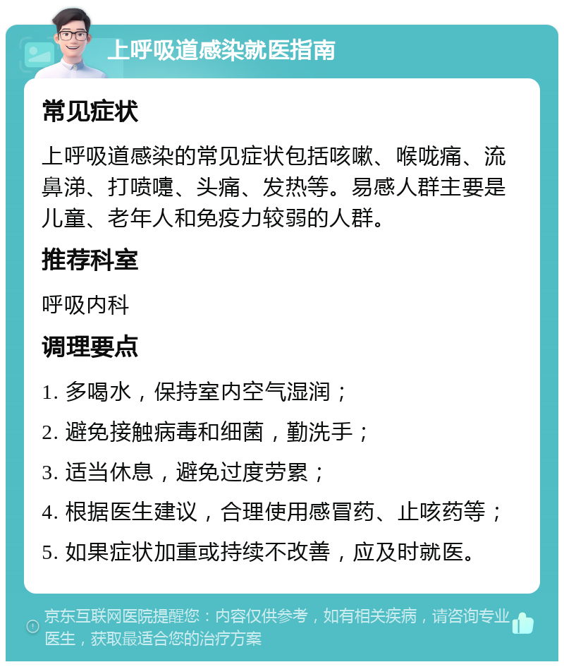 上呼吸道感染就医指南 常见症状 上呼吸道感染的常见症状包括咳嗽、喉咙痛、流鼻涕、打喷嚏、头痛、发热等。易感人群主要是儿童、老年人和免疫力较弱的人群。 推荐科室 呼吸内科 调理要点 1. 多喝水，保持室内空气湿润； 2. 避免接触病毒和细菌，勤洗手； 3. 适当休息，避免过度劳累； 4. 根据医生建议，合理使用感冒药、止咳药等； 5. 如果症状加重或持续不改善，应及时就医。