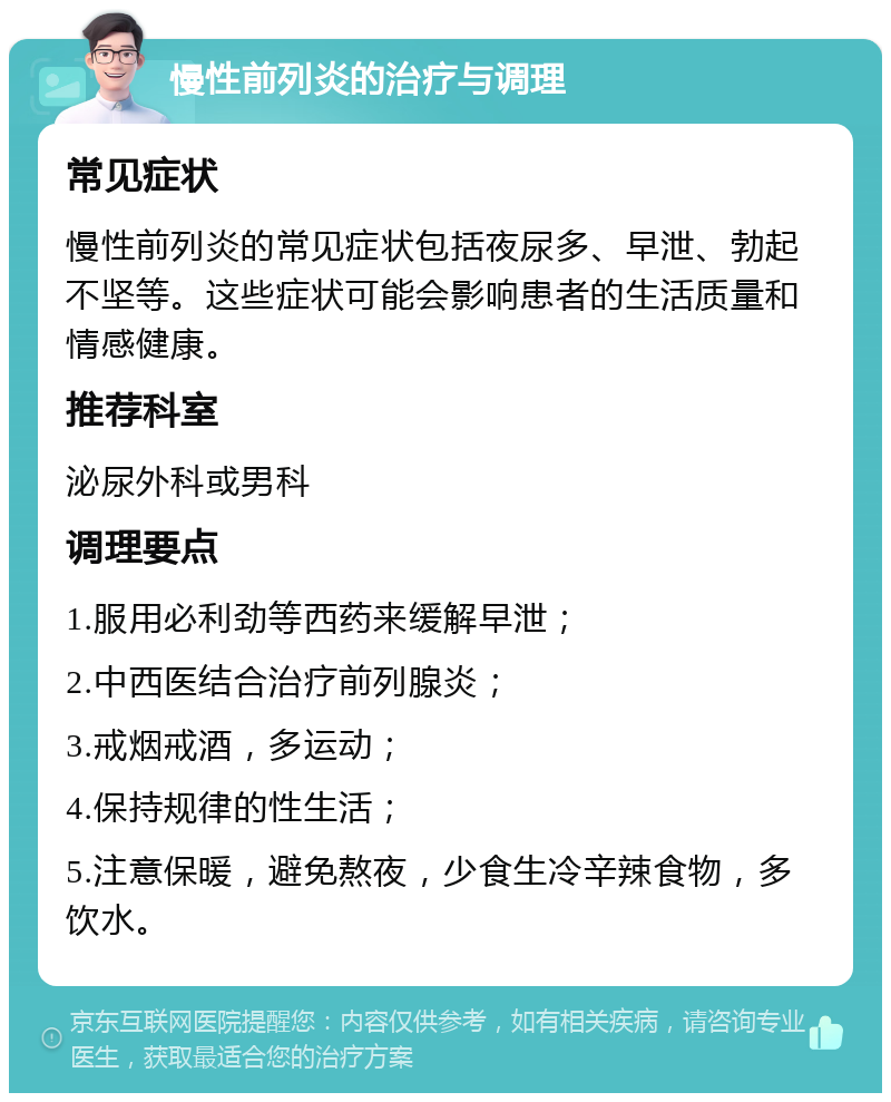 慢性前列炎的治疗与调理 常见症状 慢性前列炎的常见症状包括夜尿多、早泄、勃起不坚等。这些症状可能会影响患者的生活质量和情感健康。 推荐科室 泌尿外科或男科 调理要点 1.服用必利劲等西药来缓解早泄； 2.中西医结合治疗前列腺炎； 3.戒烟戒酒，多运动； 4.保持规律的性生活； 5.注意保暖，避免熬夜，少食生冷辛辣食物，多饮水。