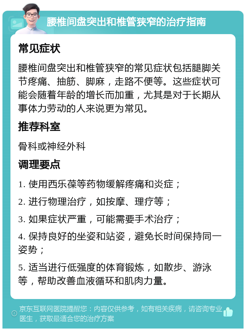 腰椎间盘突出和椎管狭窄的治疗指南 常见症状 腰椎间盘突出和椎管狭窄的常见症状包括腿脚关节疼痛、抽筋、脚麻，走路不便等。这些症状可能会随着年龄的增长而加重，尤其是对于长期从事体力劳动的人来说更为常见。 推荐科室 骨科或神经外科 调理要点 1. 使用西乐葆等药物缓解疼痛和炎症； 2. 进行物理治疗，如按摩、理疗等； 3. 如果症状严重，可能需要手术治疗； 4. 保持良好的坐姿和站姿，避免长时间保持同一姿势； 5. 适当进行低强度的体育锻炼，如散步、游泳等，帮助改善血液循环和肌肉力量。