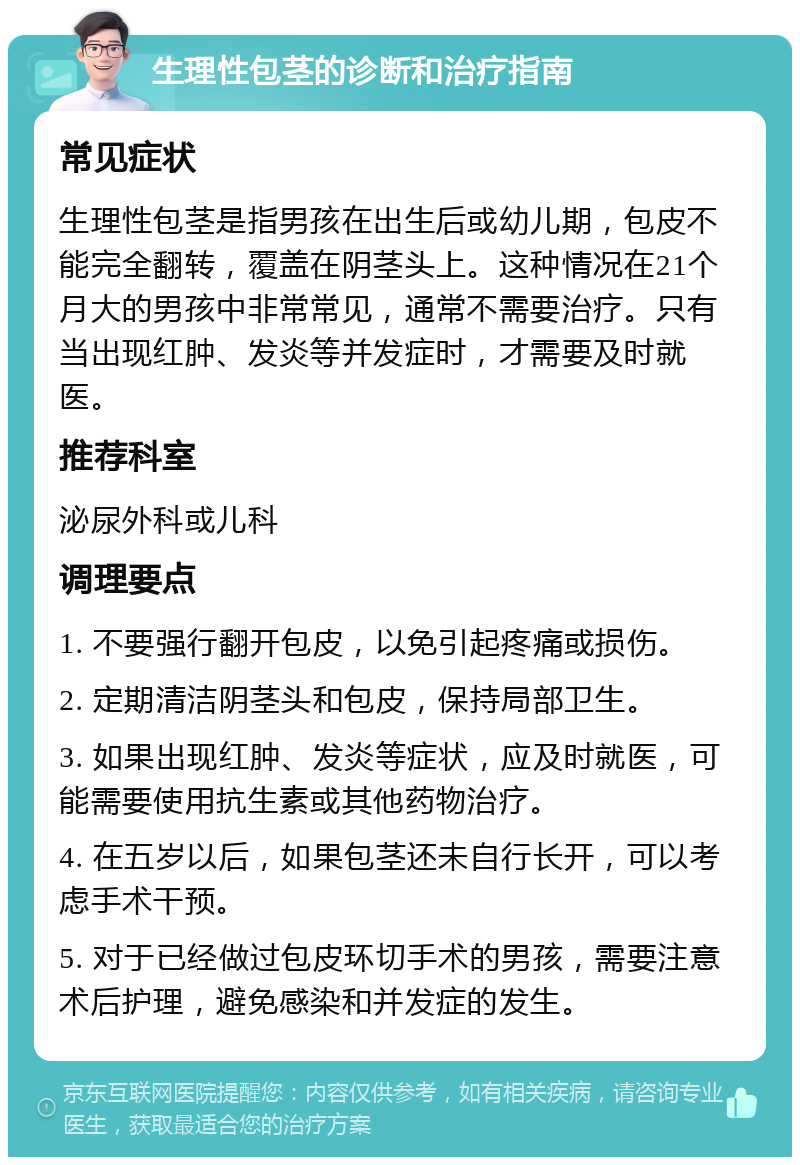 生理性包茎的诊断和治疗指南 常见症状 生理性包茎是指男孩在出生后或幼儿期，包皮不能完全翻转，覆盖在阴茎头上。这种情况在21个月大的男孩中非常常见，通常不需要治疗。只有当出现红肿、发炎等并发症时，才需要及时就医。 推荐科室 泌尿外科或儿科 调理要点 1. 不要强行翻开包皮，以免引起疼痛或损伤。 2. 定期清洁阴茎头和包皮，保持局部卫生。 3. 如果出现红肿、发炎等症状，应及时就医，可能需要使用抗生素或其他药物治疗。 4. 在五岁以后，如果包茎还未自行长开，可以考虑手术干预。 5. 对于已经做过包皮环切手术的男孩，需要注意术后护理，避免感染和并发症的发生。