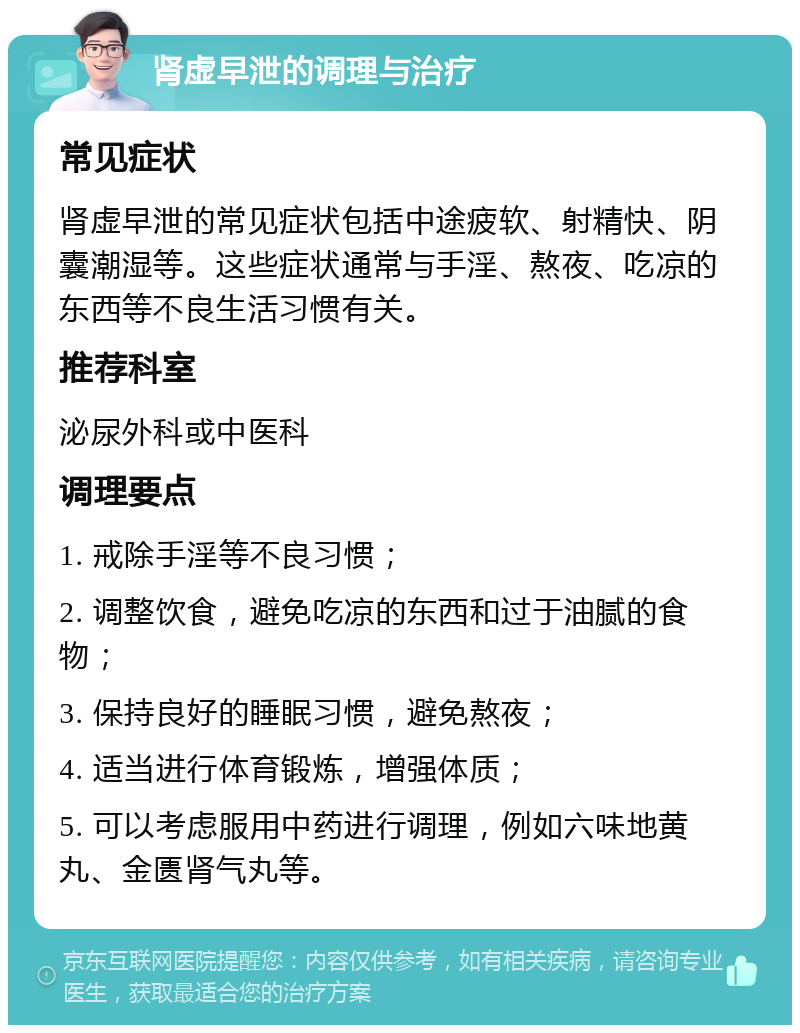 肾虚早泄的调理与治疗 常见症状 肾虚早泄的常见症状包括中途疲软、射精快、阴囊潮湿等。这些症状通常与手淫、熬夜、吃凉的东西等不良生活习惯有关。 推荐科室 泌尿外科或中医科 调理要点 1. 戒除手淫等不良习惯； 2. 调整饮食，避免吃凉的东西和过于油腻的食物； 3. 保持良好的睡眠习惯，避免熬夜； 4. 适当进行体育锻炼，增强体质； 5. 可以考虑服用中药进行调理，例如六味地黄丸、金匮肾气丸等。