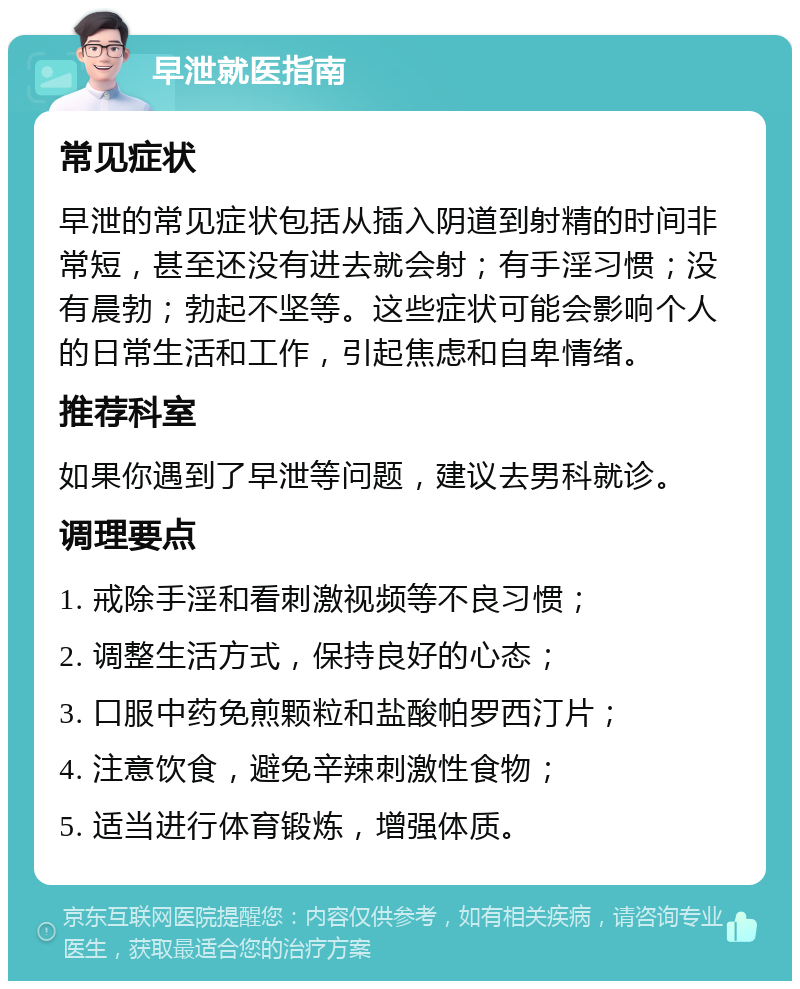 早泄就医指南 常见症状 早泄的常见症状包括从插入阴道到射精的时间非常短，甚至还没有进去就会射；有手淫习惯；没有晨勃；勃起不坚等。这些症状可能会影响个人的日常生活和工作，引起焦虑和自卑情绪。 推荐科室 如果你遇到了早泄等问题，建议去男科就诊。 调理要点 1. 戒除手淫和看刺激视频等不良习惯； 2. 调整生活方式，保持良好的心态； 3. 口服中药免煎颗粒和盐酸帕罗西汀片； 4. 注意饮食，避免辛辣刺激性食物； 5. 适当进行体育锻炼，增强体质。