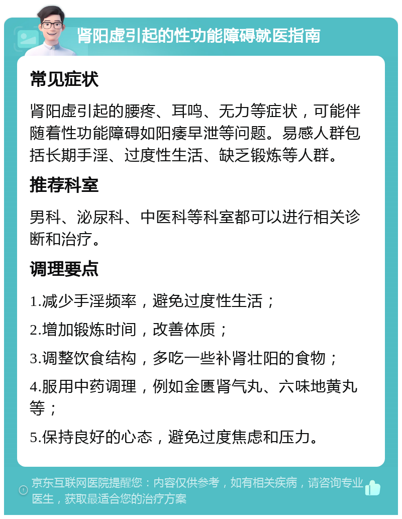 肾阳虚引起的性功能障碍就医指南 常见症状 肾阳虚引起的腰疼、耳鸣、无力等症状，可能伴随着性功能障碍如阳痿早泄等问题。易感人群包括长期手淫、过度性生活、缺乏锻炼等人群。 推荐科室 男科、泌尿科、中医科等科室都可以进行相关诊断和治疗。 调理要点 1.减少手淫频率，避免过度性生活； 2.增加锻炼时间，改善体质； 3.调整饮食结构，多吃一些补肾壮阳的食物； 4.服用中药调理，例如金匮肾气丸、六味地黄丸等； 5.保持良好的心态，避免过度焦虑和压力。