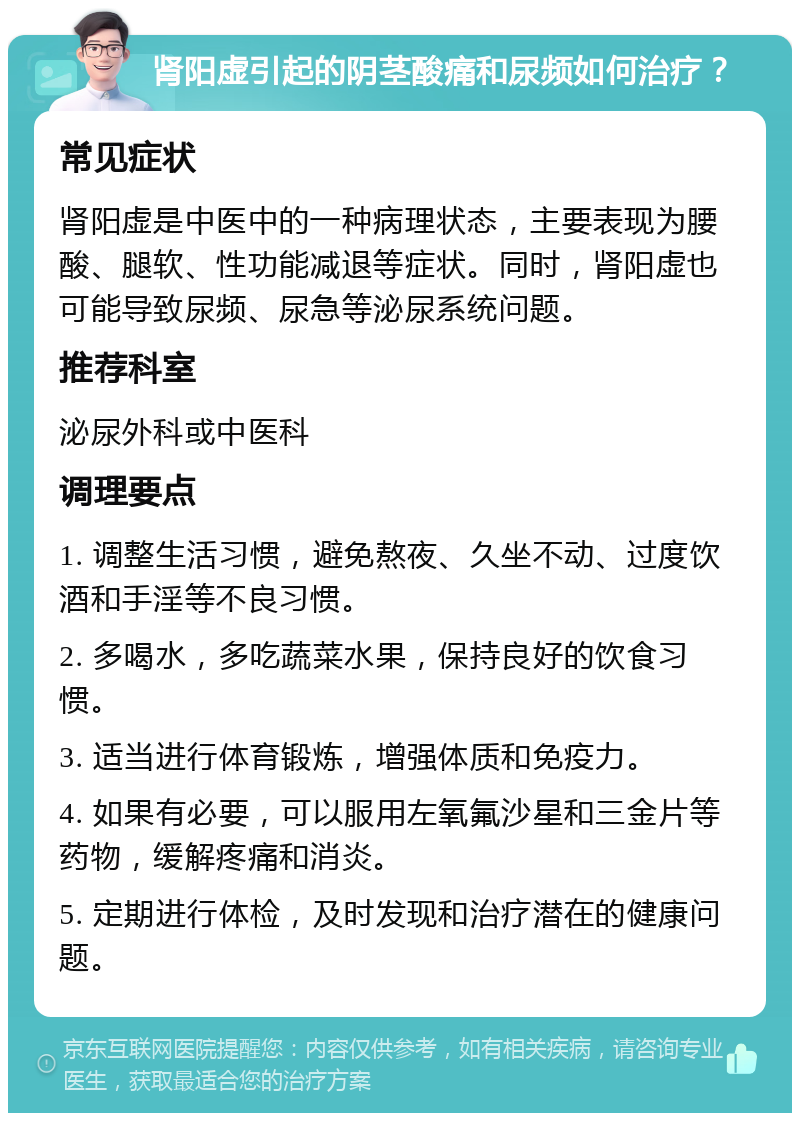 肾阳虚引起的阴茎酸痛和尿频如何治疗？ 常见症状 肾阳虚是中医中的一种病理状态，主要表现为腰酸、腿软、性功能减退等症状。同时，肾阳虚也可能导致尿频、尿急等泌尿系统问题。 推荐科室 泌尿外科或中医科 调理要点 1. 调整生活习惯，避免熬夜、久坐不动、过度饮酒和手淫等不良习惯。 2. 多喝水，多吃蔬菜水果，保持良好的饮食习惯。 3. 适当进行体育锻炼，增强体质和免疫力。 4. 如果有必要，可以服用左氧氟沙星和三金片等药物，缓解疼痛和消炎。 5. 定期进行体检，及时发现和治疗潜在的健康问题。