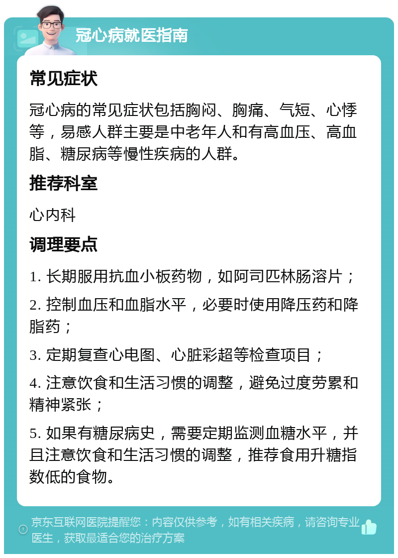 冠心病就医指南 常见症状 冠心病的常见症状包括胸闷、胸痛、气短、心悸等，易感人群主要是中老年人和有高血压、高血脂、糖尿病等慢性疾病的人群。 推荐科室 心内科 调理要点 1. 长期服用抗血小板药物，如阿司匹林肠溶片； 2. 控制血压和血脂水平，必要时使用降压药和降脂药； 3. 定期复查心电图、心脏彩超等检查项目； 4. 注意饮食和生活习惯的调整，避免过度劳累和精神紧张； 5. 如果有糖尿病史，需要定期监测血糖水平，并且注意饮食和生活习惯的调整，推荐食用升糖指数低的食物。