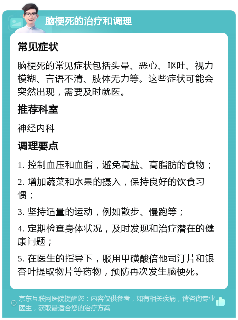 脑梗死的治疗和调理 常见症状 脑梗死的常见症状包括头晕、恶心、呕吐、视力模糊、言语不清、肢体无力等。这些症状可能会突然出现，需要及时就医。 推荐科室 神经内科 调理要点 1. 控制血压和血脂，避免高盐、高脂肪的食物； 2. 增加蔬菜和水果的摄入，保持良好的饮食习惯； 3. 坚持适量的运动，例如散步、慢跑等； 4. 定期检查身体状况，及时发现和治疗潜在的健康问题； 5. 在医生的指导下，服用甲磺酸倍他司汀片和银杏叶提取物片等药物，预防再次发生脑梗死。