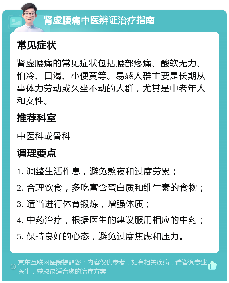 肾虚腰痛中医辨证治疗指南 常见症状 肾虚腰痛的常见症状包括腰部疼痛、酸软无力、怕冷、口渴、小便黄等。易感人群主要是长期从事体力劳动或久坐不动的人群，尤其是中老年人和女性。 推荐科室 中医科或骨科 调理要点 1. 调整生活作息，避免熬夜和过度劳累； 2. 合理饮食，多吃富含蛋白质和维生素的食物； 3. 适当进行体育锻炼，增强体质； 4. 中药治疗，根据医生的建议服用相应的中药； 5. 保持良好的心态，避免过度焦虑和压力。