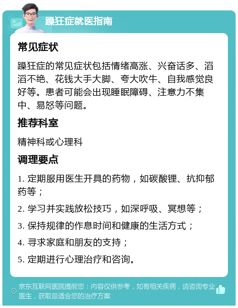 躁狂症就医指南 常见症状 躁狂症的常见症状包括情绪高涨、兴奋话多、滔滔不绝、花钱大手大脚、夸大吹牛、自我感觉良好等。患者可能会出现睡眠障碍、注意力不集中、易怒等问题。 推荐科室 精神科或心理科 调理要点 1. 定期服用医生开具的药物，如碳酸锂、抗抑郁药等； 2. 学习并实践放松技巧，如深呼吸、冥想等； 3. 保持规律的作息时间和健康的生活方式； 4. 寻求家庭和朋友的支持； 5. 定期进行心理治疗和咨询。