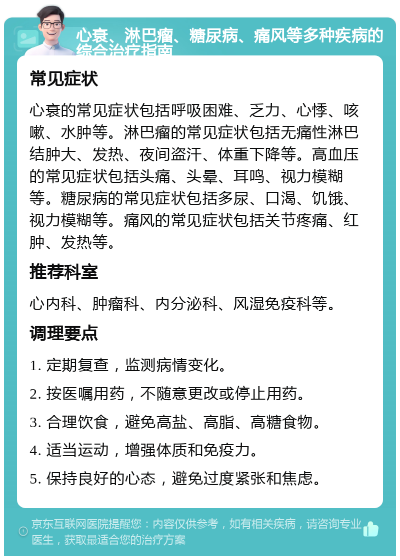 心衰、淋巴瘤、糖尿病、痛风等多种疾病的综合治疗指南 常见症状 心衰的常见症状包括呼吸困难、乏力、心悸、咳嗽、水肿等。淋巴瘤的常见症状包括无痛性淋巴结肿大、发热、夜间盗汗、体重下降等。高血压的常见症状包括头痛、头晕、耳鸣、视力模糊等。糖尿病的常见症状包括多尿、口渴、饥饿、视力模糊等。痛风的常见症状包括关节疼痛、红肿、发热等。 推荐科室 心内科、肿瘤科、内分泌科、风湿免疫科等。 调理要点 1. 定期复查，监测病情变化。 2. 按医嘱用药，不随意更改或停止用药。 3. 合理饮食，避免高盐、高脂、高糖食物。 4. 适当运动，增强体质和免疫力。 5. 保持良好的心态，避免过度紧张和焦虑。