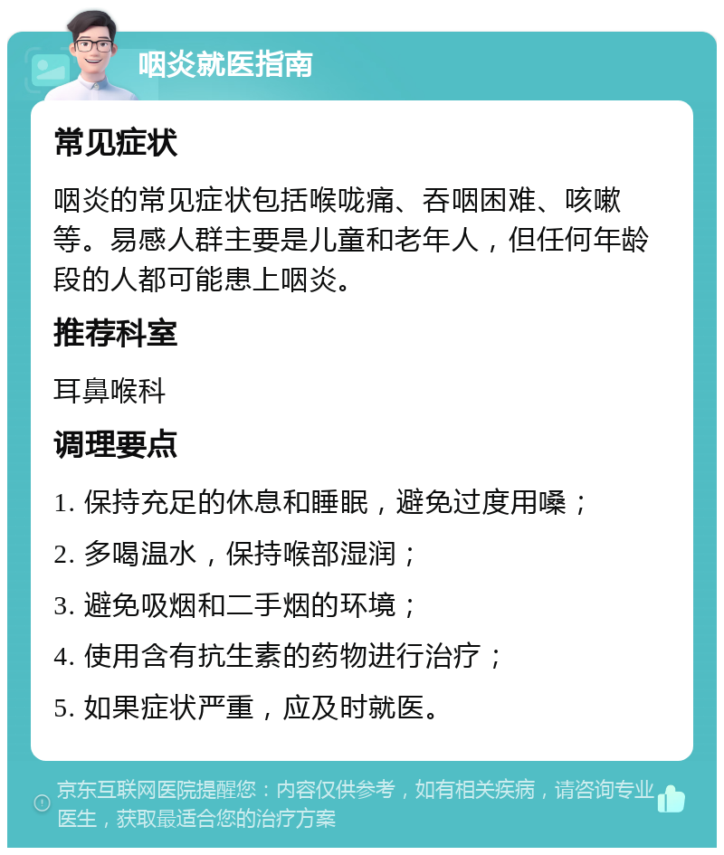 咽炎就医指南 常见症状 咽炎的常见症状包括喉咙痛、吞咽困难、咳嗽等。易感人群主要是儿童和老年人，但任何年龄段的人都可能患上咽炎。 推荐科室 耳鼻喉科 调理要点 1. 保持充足的休息和睡眠，避免过度用嗓； 2. 多喝温水，保持喉部湿润； 3. 避免吸烟和二手烟的环境； 4. 使用含有抗生素的药物进行治疗； 5. 如果症状严重，应及时就医。