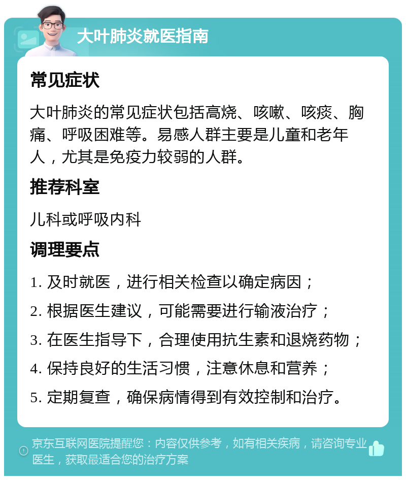 大叶肺炎就医指南 常见症状 大叶肺炎的常见症状包括高烧、咳嗽、咳痰、胸痛、呼吸困难等。易感人群主要是儿童和老年人，尤其是免疫力较弱的人群。 推荐科室 儿科或呼吸内科 调理要点 1. 及时就医，进行相关检查以确定病因； 2. 根据医生建议，可能需要进行输液治疗； 3. 在医生指导下，合理使用抗生素和退烧药物； 4. 保持良好的生活习惯，注意休息和营养； 5. 定期复查，确保病情得到有效控制和治疗。