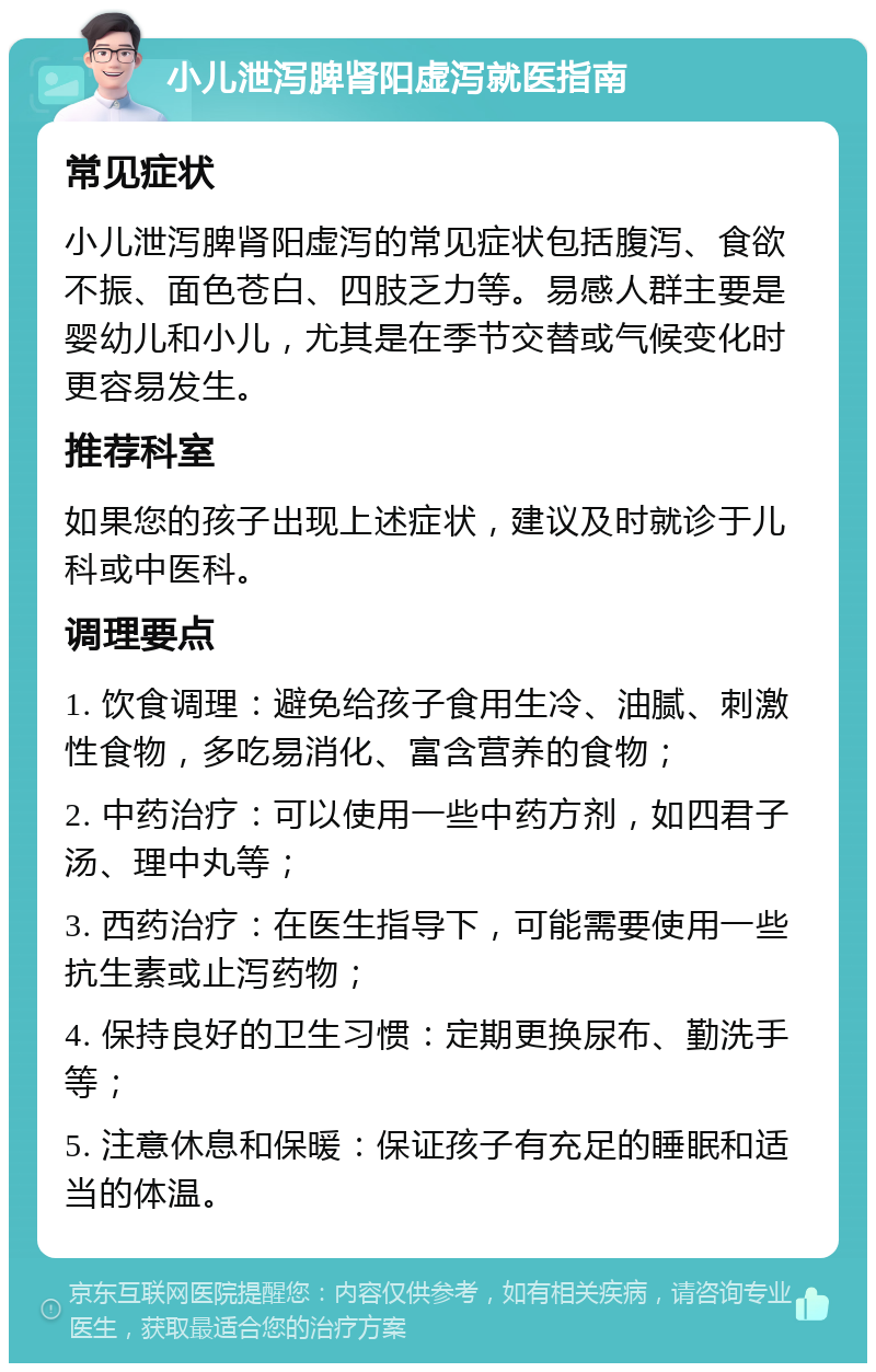 小儿泄泻脾肾阳虚泻就医指南 常见症状 小儿泄泻脾肾阳虚泻的常见症状包括腹泻、食欲不振、面色苍白、四肢乏力等。易感人群主要是婴幼儿和小儿，尤其是在季节交替或气候变化时更容易发生。 推荐科室 如果您的孩子出现上述症状，建议及时就诊于儿科或中医科。 调理要点 1. 饮食调理：避免给孩子食用生冷、油腻、刺激性食物，多吃易消化、富含营养的食物； 2. 中药治疗：可以使用一些中药方剂，如四君子汤、理中丸等； 3. 西药治疗：在医生指导下，可能需要使用一些抗生素或止泻药物； 4. 保持良好的卫生习惯：定期更换尿布、勤洗手等； 5. 注意休息和保暖：保证孩子有充足的睡眠和适当的体温。