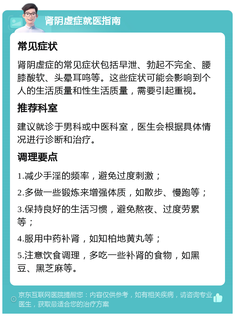 肾阴虚症就医指南 常见症状 肾阴虚症的常见症状包括早泄、勃起不完全、腰膝酸软、头晕耳鸣等。这些症状可能会影响到个人的生活质量和性生活质量，需要引起重视。 推荐科室 建议就诊于男科或中医科室，医生会根据具体情况进行诊断和治疗。 调理要点 1.减少手淫的频率，避免过度刺激； 2.多做一些锻炼来增强体质，如散步、慢跑等； 3.保持良好的生活习惯，避免熬夜、过度劳累等； 4.服用中药补肾，如知柏地黄丸等； 5.注意饮食调理，多吃一些补肾的食物，如黑豆、黑芝麻等。