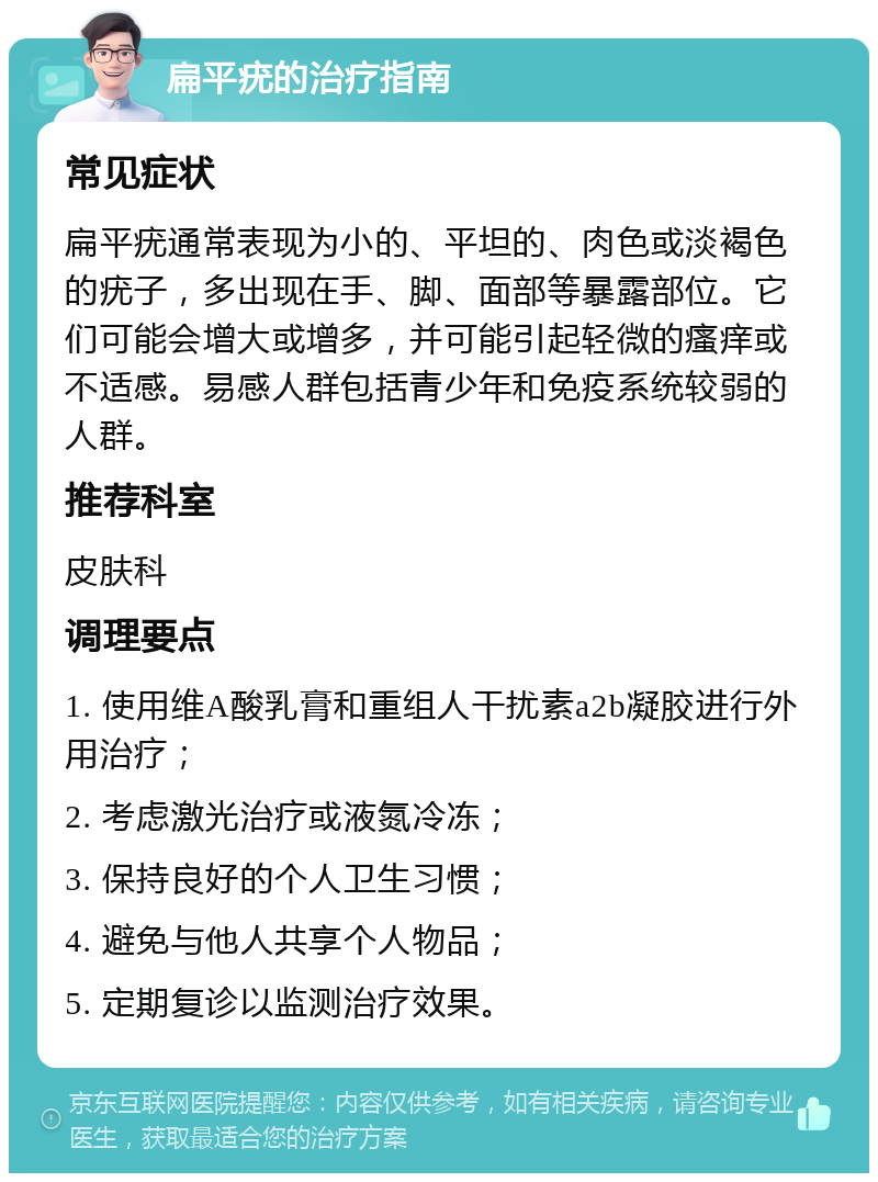 扁平疣的治疗指南 常见症状 扁平疣通常表现为小的、平坦的、肉色或淡褐色的疣子，多出现在手、脚、面部等暴露部位。它们可能会增大或增多，并可能引起轻微的瘙痒或不适感。易感人群包括青少年和免疫系统较弱的人群。 推荐科室 皮肤科 调理要点 1. 使用维A酸乳膏和重组人干扰素a2b凝胶进行外用治疗； 2. 考虑激光治疗或液氮冷冻； 3. 保持良好的个人卫生习惯； 4. 避免与他人共享个人物品； 5. 定期复诊以监测治疗效果。