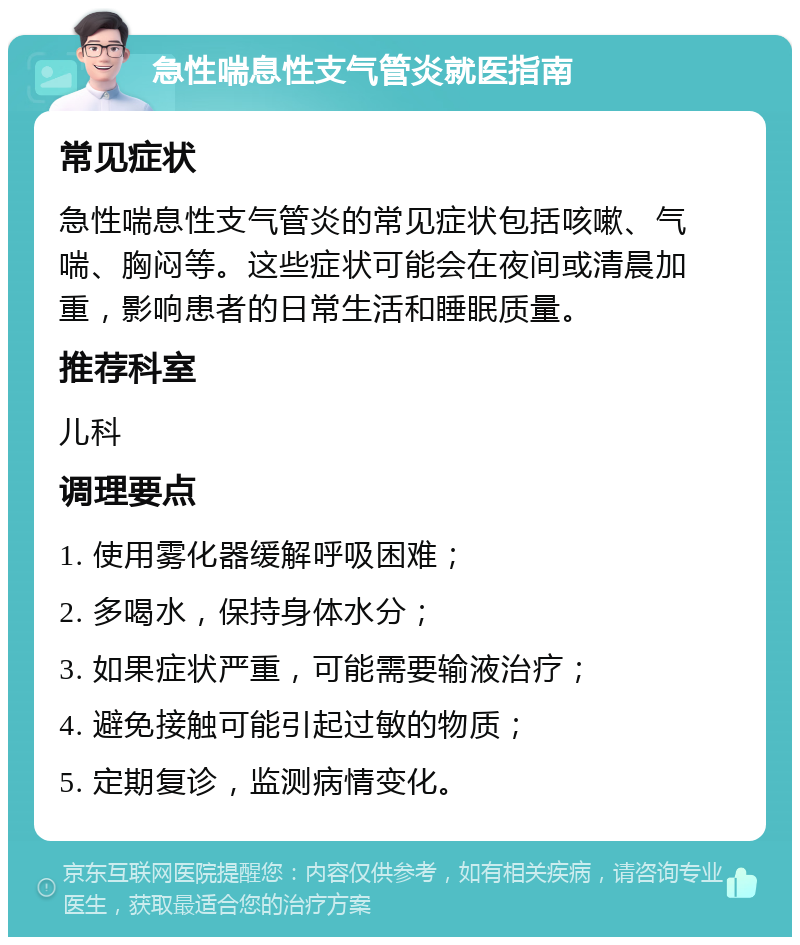 急性喘息性支气管炎就医指南 常见症状 急性喘息性支气管炎的常见症状包括咳嗽、气喘、胸闷等。这些症状可能会在夜间或清晨加重，影响患者的日常生活和睡眠质量。 推荐科室 儿科 调理要点 1. 使用雾化器缓解呼吸困难； 2. 多喝水，保持身体水分； 3. 如果症状严重，可能需要输液治疗； 4. 避免接触可能引起过敏的物质； 5. 定期复诊，监测病情变化。