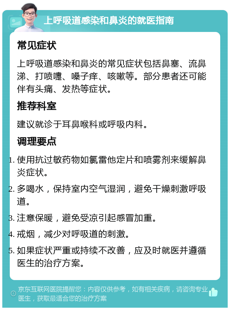 上呼吸道感染和鼻炎的就医指南 常见症状 上呼吸道感染和鼻炎的常见症状包括鼻塞、流鼻涕、打喷嚏、嗓子痒、咳嗽等。部分患者还可能伴有头痛、发热等症状。 推荐科室 建议就诊于耳鼻喉科或呼吸内科。 调理要点 使用抗过敏药物如氯雷他定片和喷雾剂来缓解鼻炎症状。 多喝水，保持室内空气湿润，避免干燥刺激呼吸道。 注意保暖，避免受凉引起感冒加重。 戒烟，减少对呼吸道的刺激。 如果症状严重或持续不改善，应及时就医并遵循医生的治疗方案。