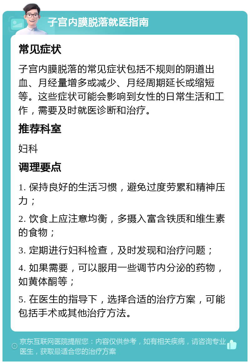 子宫内膜脱落就医指南 常见症状 子宫内膜脱落的常见症状包括不规则的阴道出血、月经量增多或减少、月经周期延长或缩短等。这些症状可能会影响到女性的日常生活和工作，需要及时就医诊断和治疗。 推荐科室 妇科 调理要点 1. 保持良好的生活习惯，避免过度劳累和精神压力； 2. 饮食上应注意均衡，多摄入富含铁质和维生素的食物； 3. 定期进行妇科检查，及时发现和治疗问题； 4. 如果需要，可以服用一些调节内分泌的药物，如黄体酮等； 5. 在医生的指导下，选择合适的治疗方案，可能包括手术或其他治疗方法。