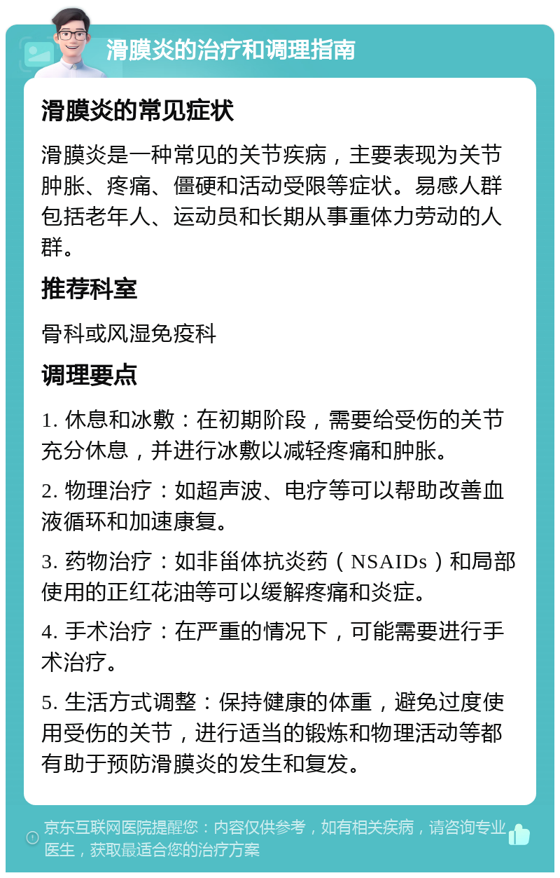 滑膜炎的治疗和调理指南 滑膜炎的常见症状 滑膜炎是一种常见的关节疾病，主要表现为关节肿胀、疼痛、僵硬和活动受限等症状。易感人群包括老年人、运动员和长期从事重体力劳动的人群。 推荐科室 骨科或风湿免疫科 调理要点 1. 休息和冰敷：在初期阶段，需要给受伤的关节充分休息，并进行冰敷以减轻疼痛和肿胀。 2. 物理治疗：如超声波、电疗等可以帮助改善血液循环和加速康复。 3. 药物治疗：如非甾体抗炎药（NSAIDs）和局部使用的正红花油等可以缓解疼痛和炎症。 4. 手术治疗：在严重的情况下，可能需要进行手术治疗。 5. 生活方式调整：保持健康的体重，避免过度使用受伤的关节，进行适当的锻炼和物理活动等都有助于预防滑膜炎的发生和复发。