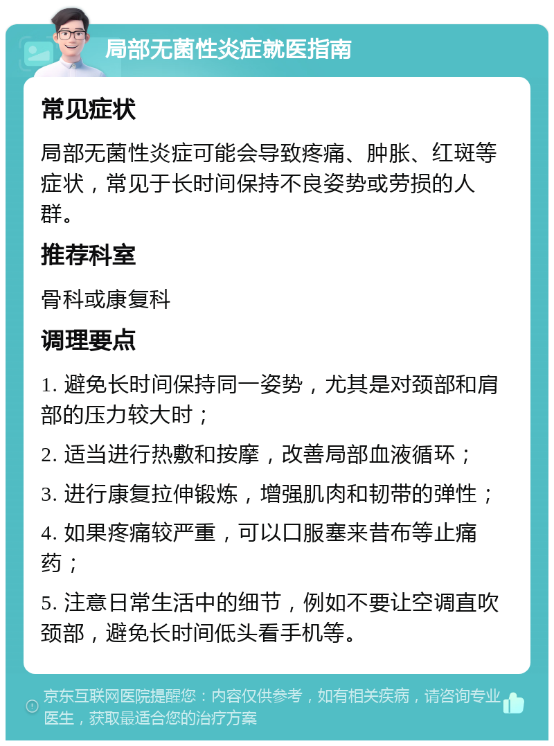 局部无菌性炎症就医指南 常见症状 局部无菌性炎症可能会导致疼痛、肿胀、红斑等症状，常见于长时间保持不良姿势或劳损的人群。 推荐科室 骨科或康复科 调理要点 1. 避免长时间保持同一姿势，尤其是对颈部和肩部的压力较大时； 2. 适当进行热敷和按摩，改善局部血液循环； 3. 进行康复拉伸锻炼，增强肌肉和韧带的弹性； 4. 如果疼痛较严重，可以口服塞来昔布等止痛药； 5. 注意日常生活中的细节，例如不要让空调直吹颈部，避免长时间低头看手机等。