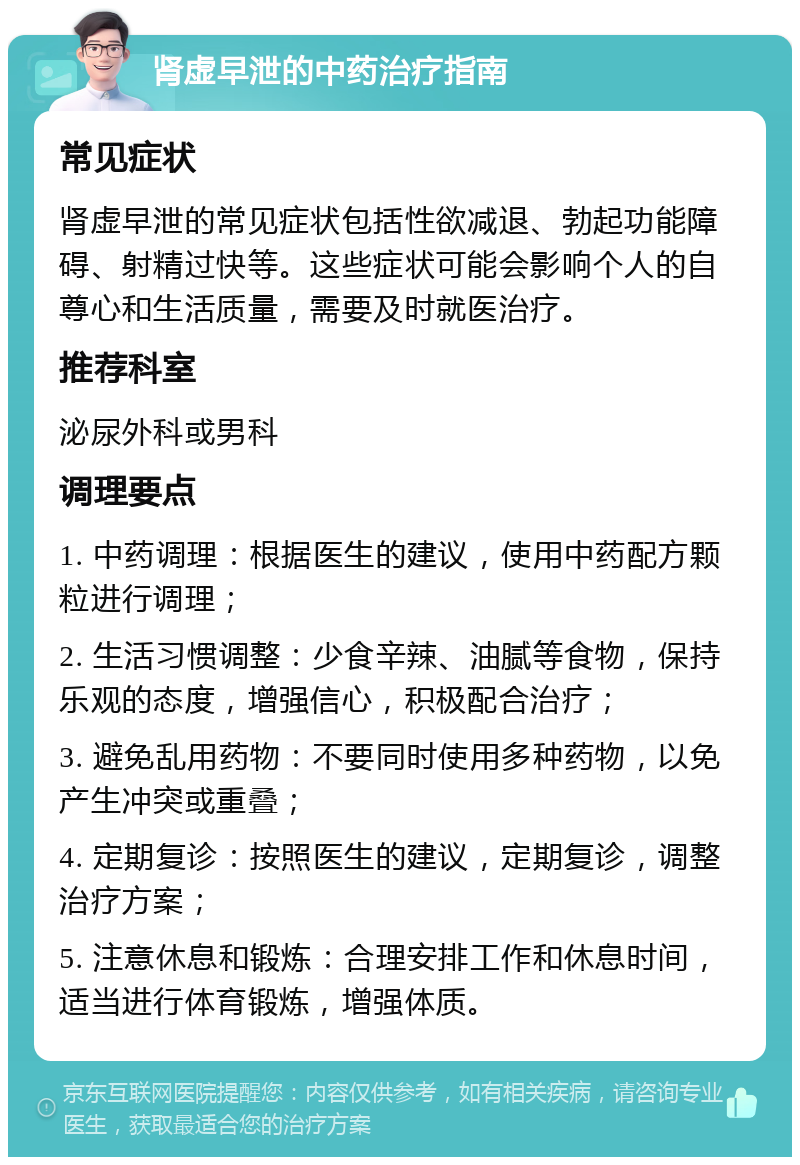 肾虚早泄的中药治疗指南 常见症状 肾虚早泄的常见症状包括性欲减退、勃起功能障碍、射精过快等。这些症状可能会影响个人的自尊心和生活质量，需要及时就医治疗。 推荐科室 泌尿外科或男科 调理要点 1. 中药调理：根据医生的建议，使用中药配方颗粒进行调理； 2. 生活习惯调整：少食辛辣、油腻等食物，保持乐观的态度，增强信心，积极配合治疗； 3. 避免乱用药物：不要同时使用多种药物，以免产生冲突或重叠； 4. 定期复诊：按照医生的建议，定期复诊，调整治疗方案； 5. 注意休息和锻炼：合理安排工作和休息时间，适当进行体育锻炼，增强体质。