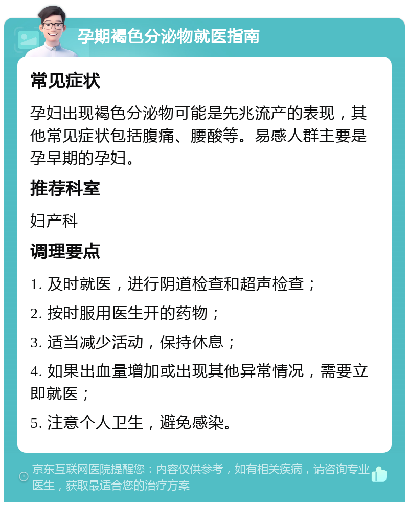 孕期褐色分泌物就医指南 常见症状 孕妇出现褐色分泌物可能是先兆流产的表现，其他常见症状包括腹痛、腰酸等。易感人群主要是孕早期的孕妇。 推荐科室 妇产科 调理要点 1. 及时就医，进行阴道检查和超声检查； 2. 按时服用医生开的药物； 3. 适当减少活动，保持休息； 4. 如果出血量增加或出现其他异常情况，需要立即就医； 5. 注意个人卫生，避免感染。