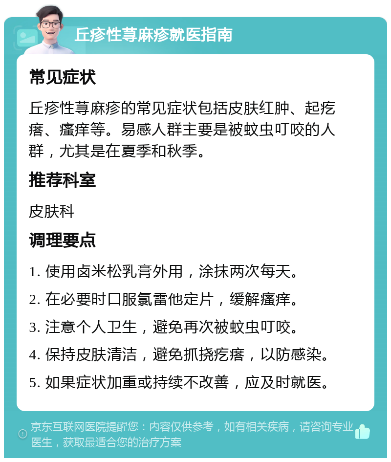 丘疹性荨麻疹就医指南 常见症状 丘疹性荨麻疹的常见症状包括皮肤红肿、起疙瘩、瘙痒等。易感人群主要是被蚊虫叮咬的人群，尤其是在夏季和秋季。 推荐科室 皮肤科 调理要点 1. 使用卤米松乳膏外用，涂抹两次每天。 2. 在必要时口服氯雷他定片，缓解瘙痒。 3. 注意个人卫生，避免再次被蚊虫叮咬。 4. 保持皮肤清洁，避免抓挠疙瘩，以防感染。 5. 如果症状加重或持续不改善，应及时就医。