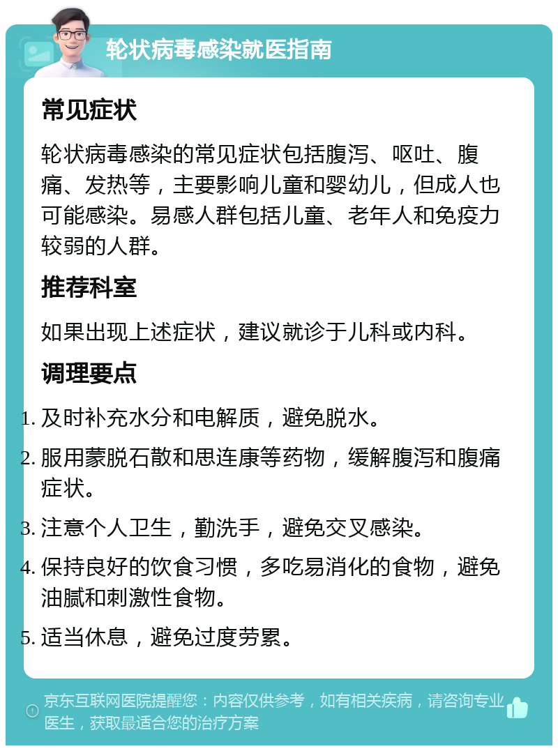 轮状病毒感染就医指南 常见症状 轮状病毒感染的常见症状包括腹泻、呕吐、腹痛、发热等，主要影响儿童和婴幼儿，但成人也可能感染。易感人群包括儿童、老年人和免疫力较弱的人群。 推荐科室 如果出现上述症状，建议就诊于儿科或内科。 调理要点 及时补充水分和电解质，避免脱水。 服用蒙脱石散和思连康等药物，缓解腹泻和腹痛症状。 注意个人卫生，勤洗手，避免交叉感染。 保持良好的饮食习惯，多吃易消化的食物，避免油腻和刺激性食物。 适当休息，避免过度劳累。