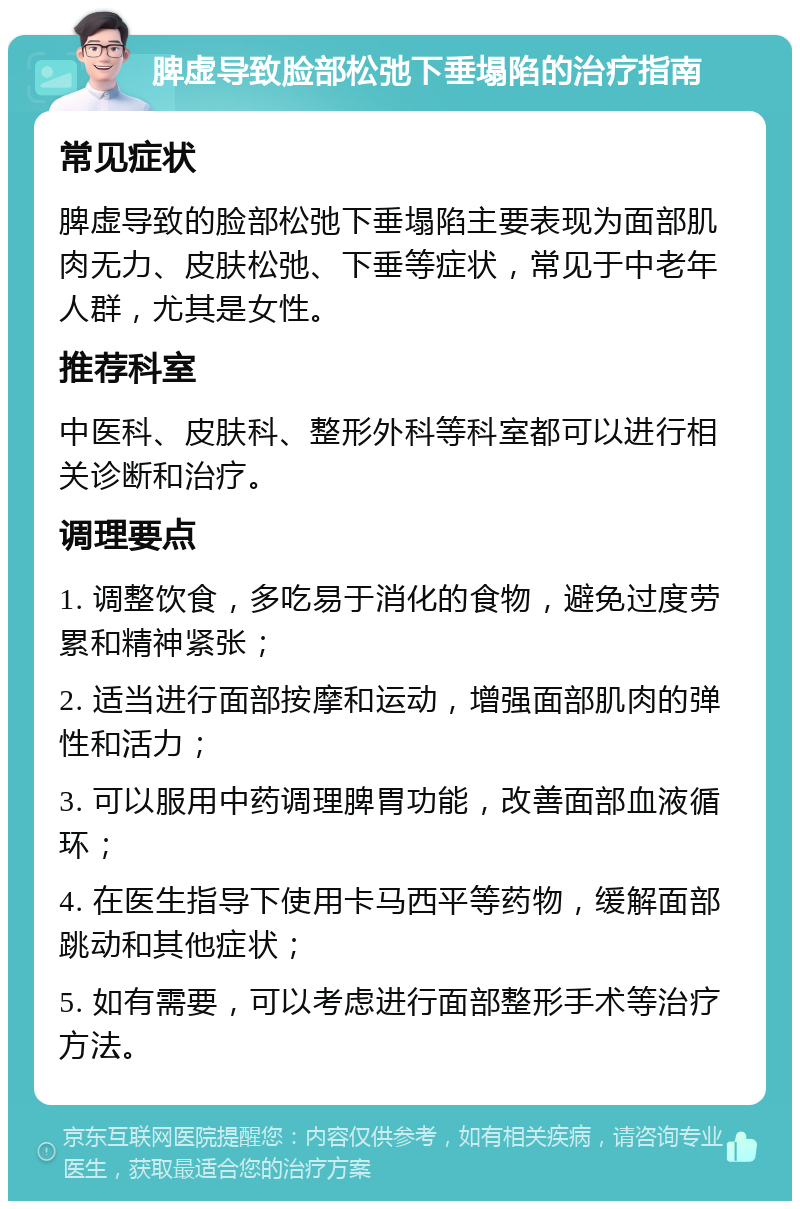 脾虚导致脸部松弛下垂塌陷的治疗指南 常见症状 脾虚导致的脸部松弛下垂塌陷主要表现为面部肌肉无力、皮肤松弛、下垂等症状，常见于中老年人群，尤其是女性。 推荐科室 中医科、皮肤科、整形外科等科室都可以进行相关诊断和治疗。 调理要点 1. 调整饮食，多吃易于消化的食物，避免过度劳累和精神紧张； 2. 适当进行面部按摩和运动，增强面部肌肉的弹性和活力； 3. 可以服用中药调理脾胃功能，改善面部血液循环； 4. 在医生指导下使用卡马西平等药物，缓解面部跳动和其他症状； 5. 如有需要，可以考虑进行面部整形手术等治疗方法。