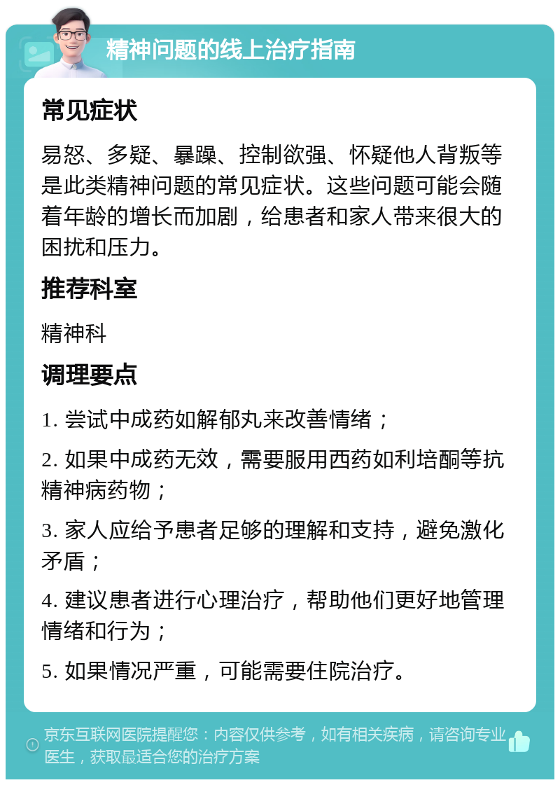 精神问题的线上治疗指南 常见症状 易怒、多疑、暴躁、控制欲强、怀疑他人背叛等是此类精神问题的常见症状。这些问题可能会随着年龄的增长而加剧，给患者和家人带来很大的困扰和压力。 推荐科室 精神科 调理要点 1. 尝试中成药如解郁丸来改善情绪； 2. 如果中成药无效，需要服用西药如利培酮等抗精神病药物； 3. 家人应给予患者足够的理解和支持，避免激化矛盾； 4. 建议患者进行心理治疗，帮助他们更好地管理情绪和行为； 5. 如果情况严重，可能需要住院治疗。