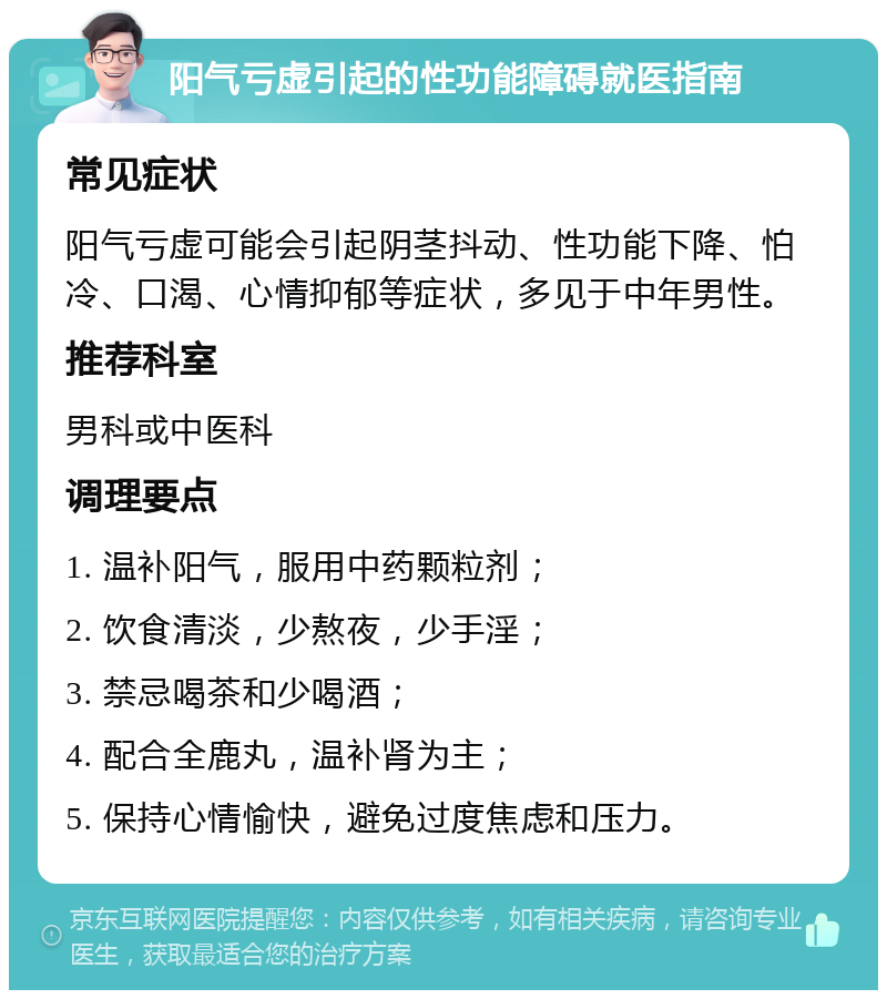 阳气亏虚引起的性功能障碍就医指南 常见症状 阳气亏虚可能会引起阴茎抖动、性功能下降、怕冷、口渴、心情抑郁等症状，多见于中年男性。 推荐科室 男科或中医科 调理要点 1. 温补阳气，服用中药颗粒剂； 2. 饮食清淡，少熬夜，少手淫； 3. 禁忌喝茶和少喝酒； 4. 配合全鹿丸，温补肾为主； 5. 保持心情愉快，避免过度焦虑和压力。