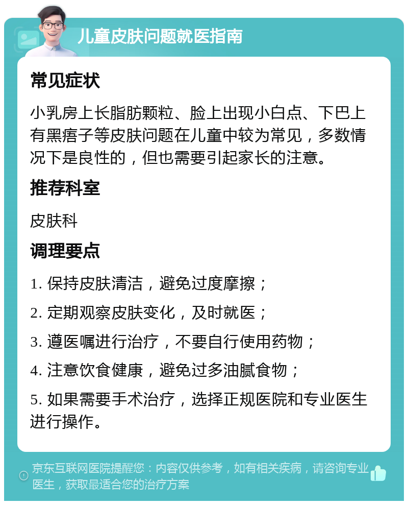 儿童皮肤问题就医指南 常见症状 小乳房上长脂肪颗粒、脸上出现小白点、下巴上有黑痦子等皮肤问题在儿童中较为常见，多数情况下是良性的，但也需要引起家长的注意。 推荐科室 皮肤科 调理要点 1. 保持皮肤清洁，避免过度摩擦； 2. 定期观察皮肤变化，及时就医； 3. 遵医嘱进行治疗，不要自行使用药物； 4. 注意饮食健康，避免过多油腻食物； 5. 如果需要手术治疗，选择正规医院和专业医生进行操作。