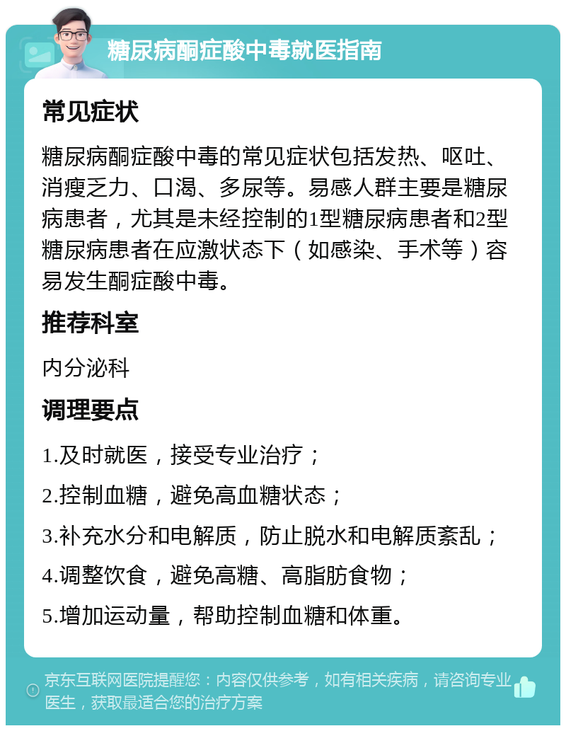 糖尿病酮症酸中毒就医指南 常见症状 糖尿病酮症酸中毒的常见症状包括发热、呕吐、消瘦乏力、口渴、多尿等。易感人群主要是糖尿病患者，尤其是未经控制的1型糖尿病患者和2型糖尿病患者在应激状态下（如感染、手术等）容易发生酮症酸中毒。 推荐科室 内分泌科 调理要点 1.及时就医，接受专业治疗； 2.控制血糖，避免高血糖状态； 3.补充水分和电解质，防止脱水和电解质紊乱； 4.调整饮食，避免高糖、高脂肪食物； 5.增加运动量，帮助控制血糖和体重。