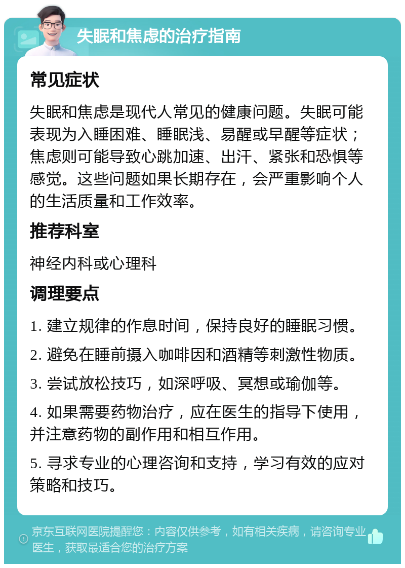 失眠和焦虑的治疗指南 常见症状 失眠和焦虑是现代人常见的健康问题。失眠可能表现为入睡困难、睡眠浅、易醒或早醒等症状；焦虑则可能导致心跳加速、出汗、紧张和恐惧等感觉。这些问题如果长期存在，会严重影响个人的生活质量和工作效率。 推荐科室 神经内科或心理科 调理要点 1. 建立规律的作息时间，保持良好的睡眠习惯。 2. 避免在睡前摄入咖啡因和酒精等刺激性物质。 3. 尝试放松技巧，如深呼吸、冥想或瑜伽等。 4. 如果需要药物治疗，应在医生的指导下使用，并注意药物的副作用和相互作用。 5. 寻求专业的心理咨询和支持，学习有效的应对策略和技巧。