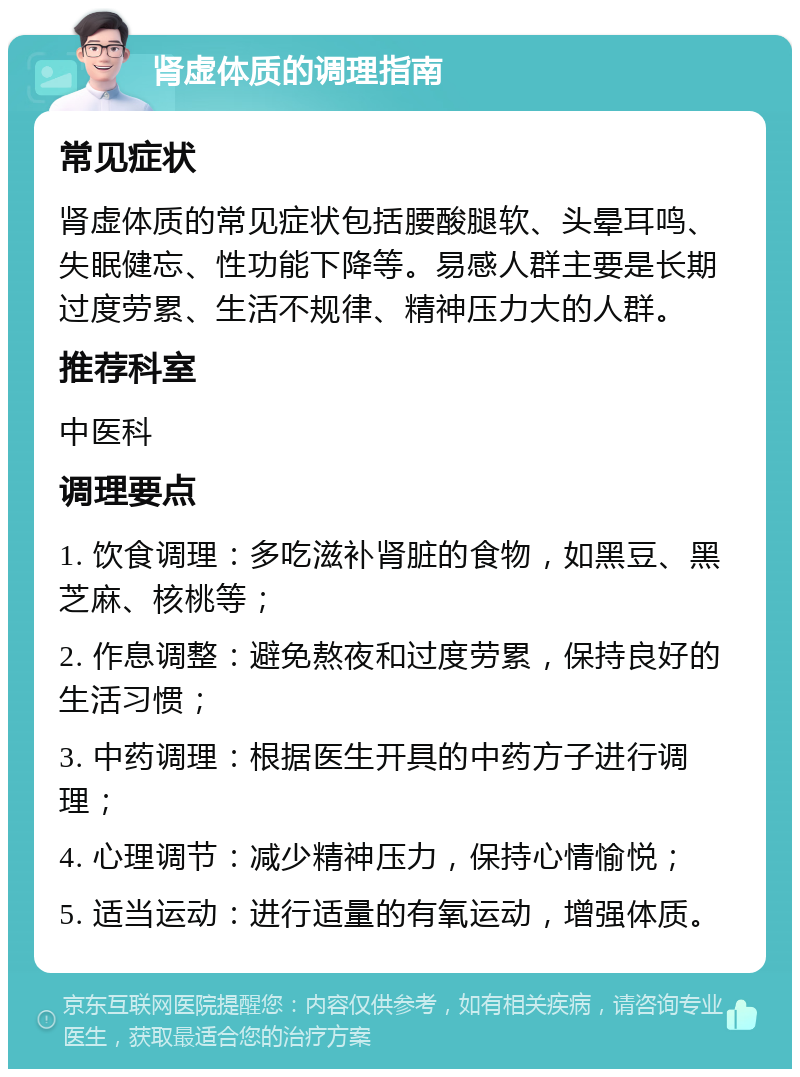 肾虚体质的调理指南 常见症状 肾虚体质的常见症状包括腰酸腿软、头晕耳鸣、失眠健忘、性功能下降等。易感人群主要是长期过度劳累、生活不规律、精神压力大的人群。 推荐科室 中医科 调理要点 1. 饮食调理：多吃滋补肾脏的食物，如黑豆、黑芝麻、核桃等； 2. 作息调整：避免熬夜和过度劳累，保持良好的生活习惯； 3. 中药调理：根据医生开具的中药方子进行调理； 4. 心理调节：减少精神压力，保持心情愉悦； 5. 适当运动：进行适量的有氧运动，增强体质。