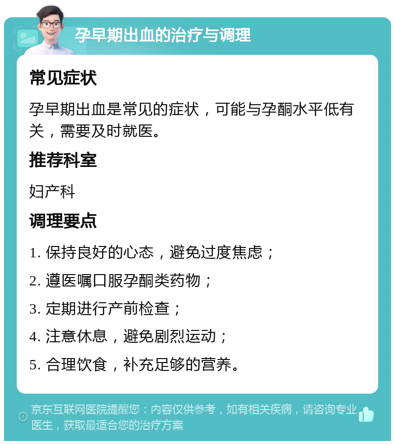 孕早期出血的治疗与调理 常见症状 孕早期出血是常见的症状，可能与孕酮水平低有关，需要及时就医。 推荐科室 妇产科 调理要点 1. 保持良好的心态，避免过度焦虑； 2. 遵医嘱口服孕酮类药物； 3. 定期进行产前检查； 4. 注意休息，避免剧烈运动； 5. 合理饮食，补充足够的营养。