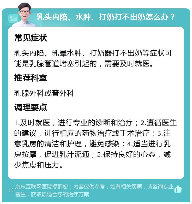 乳头内陷、水肿、打奶打不出奶怎么办？ 常见症状 乳头内陷、乳晕水肿、打奶器打不出奶等症状可能是乳腺管道堵塞引起的，需要及时就医。 推荐科室 乳腺外科或普外科 调理要点 1.及时就医，进行专业的诊断和治疗；2.遵循医生的建议，进行相应的药物治疗或手术治疗；3.注意乳房的清洁和护理，避免感染；4.适当进行乳房按摩，促进乳汁流通；5.保持良好的心态，减少焦虑和压力。