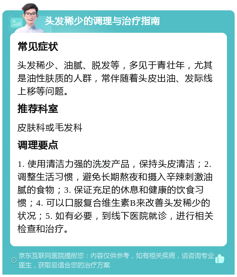 头发稀少的调理与治疗指南 常见症状 头发稀少、油腻、脱发等，多见于青壮年，尤其是油性肤质的人群，常伴随着头皮出油、发际线上移等问题。 推荐科室 皮肤科或毛发科 调理要点 1. 使用清洁力强的洗发产品，保持头皮清洁；2. 调整生活习惯，避免长期熬夜和摄入辛辣刺激油腻的食物；3. 保证充足的休息和健康的饮食习惯；4. 可以口服复合维生素B来改善头发稀少的状况；5. 如有必要，到线下医院就诊，进行相关检查和治疗。