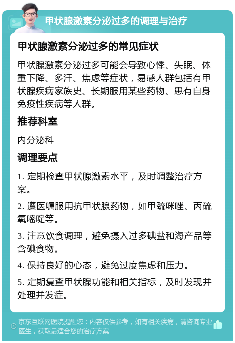 甲状腺激素分泌过多的调理与治疗 甲状腺激素分泌过多的常见症状 甲状腺激素分泌过多可能会导致心悸、失眠、体重下降、多汗、焦虑等症状，易感人群包括有甲状腺疾病家族史、长期服用某些药物、患有自身免疫性疾病等人群。 推荐科室 内分泌科 调理要点 1. 定期检查甲状腺激素水平，及时调整治疗方案。 2. 遵医嘱服用抗甲状腺药物，如甲巯咪唑、丙硫氧嘧啶等。 3. 注意饮食调理，避免摄入过多碘盐和海产品等含碘食物。 4. 保持良好的心态，避免过度焦虑和压力。 5. 定期复查甲状腺功能和相关指标，及时发现并处理并发症。