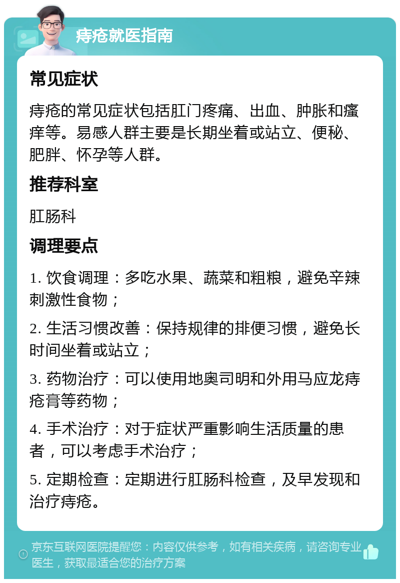 痔疮就医指南 常见症状 痔疮的常见症状包括肛门疼痛、出血、肿胀和瘙痒等。易感人群主要是长期坐着或站立、便秘、肥胖、怀孕等人群。 推荐科室 肛肠科 调理要点 1. 饮食调理：多吃水果、蔬菜和粗粮，避免辛辣刺激性食物； 2. 生活习惯改善：保持规律的排便习惯，避免长时间坐着或站立； 3. 药物治疗：可以使用地奥司明和外用马应龙痔疮膏等药物； 4. 手术治疗：对于症状严重影响生活质量的患者，可以考虑手术治疗； 5. 定期检查：定期进行肛肠科检查，及早发现和治疗痔疮。