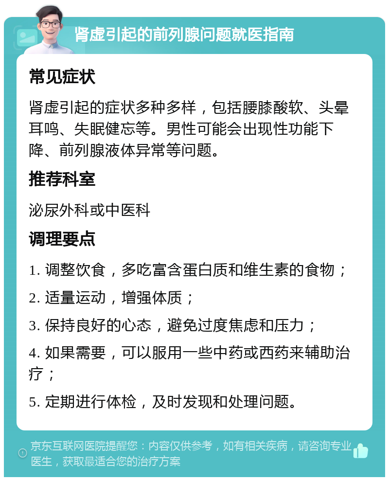 肾虚引起的前列腺问题就医指南 常见症状 肾虚引起的症状多种多样，包括腰膝酸软、头晕耳鸣、失眠健忘等。男性可能会出现性功能下降、前列腺液体异常等问题。 推荐科室 泌尿外科或中医科 调理要点 1. 调整饮食，多吃富含蛋白质和维生素的食物； 2. 适量运动，增强体质； 3. 保持良好的心态，避免过度焦虑和压力； 4. 如果需要，可以服用一些中药或西药来辅助治疗； 5. 定期进行体检，及时发现和处理问题。