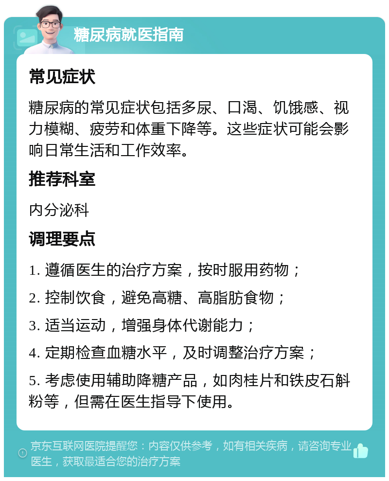 糖尿病就医指南 常见症状 糖尿病的常见症状包括多尿、口渴、饥饿感、视力模糊、疲劳和体重下降等。这些症状可能会影响日常生活和工作效率。 推荐科室 内分泌科 调理要点 1. 遵循医生的治疗方案，按时服用药物； 2. 控制饮食，避免高糖、高脂肪食物； 3. 适当运动，增强身体代谢能力； 4. 定期检查血糖水平，及时调整治疗方案； 5. 考虑使用辅助降糖产品，如肉桂片和铁皮石斛粉等，但需在医生指导下使用。