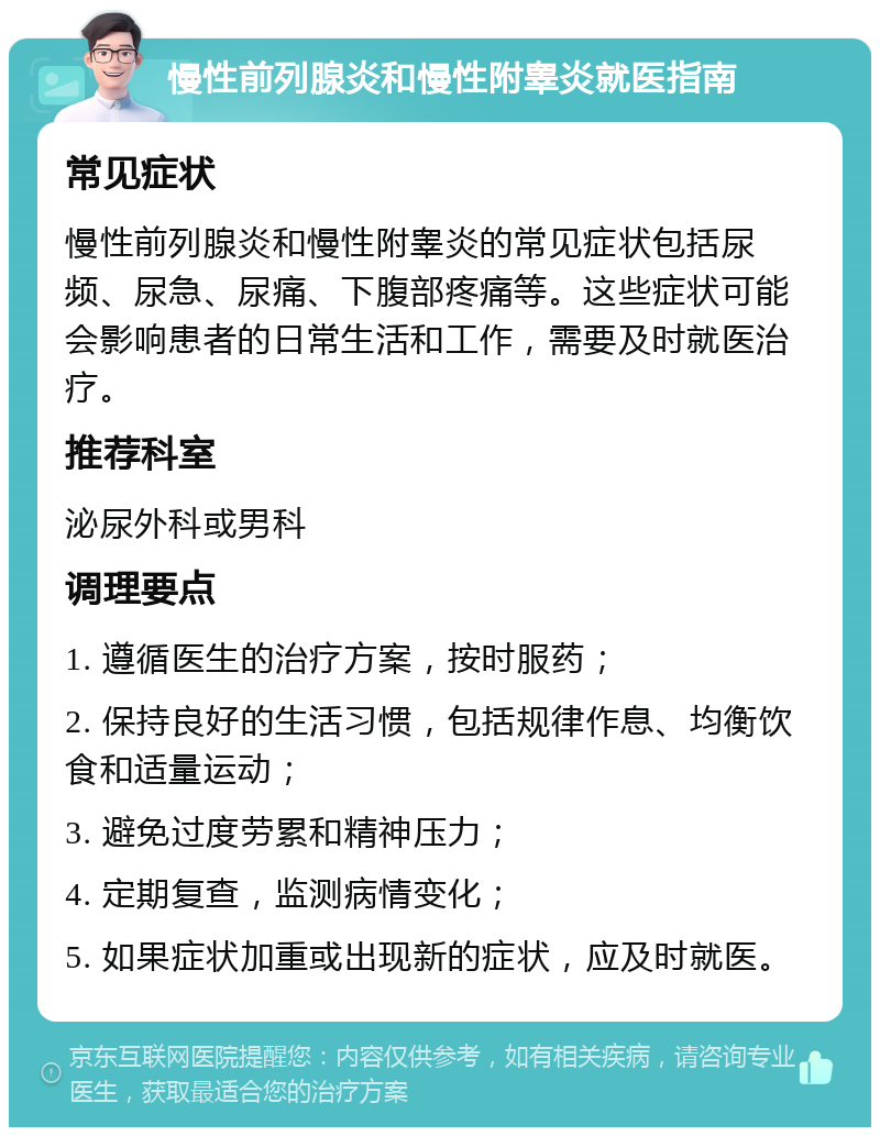 慢性前列腺炎和慢性附睾炎就医指南 常见症状 慢性前列腺炎和慢性附睾炎的常见症状包括尿频、尿急、尿痛、下腹部疼痛等。这些症状可能会影响患者的日常生活和工作，需要及时就医治疗。 推荐科室 泌尿外科或男科 调理要点 1. 遵循医生的治疗方案，按时服药； 2. 保持良好的生活习惯，包括规律作息、均衡饮食和适量运动； 3. 避免过度劳累和精神压力； 4. 定期复查，监测病情变化； 5. 如果症状加重或出现新的症状，应及时就医。