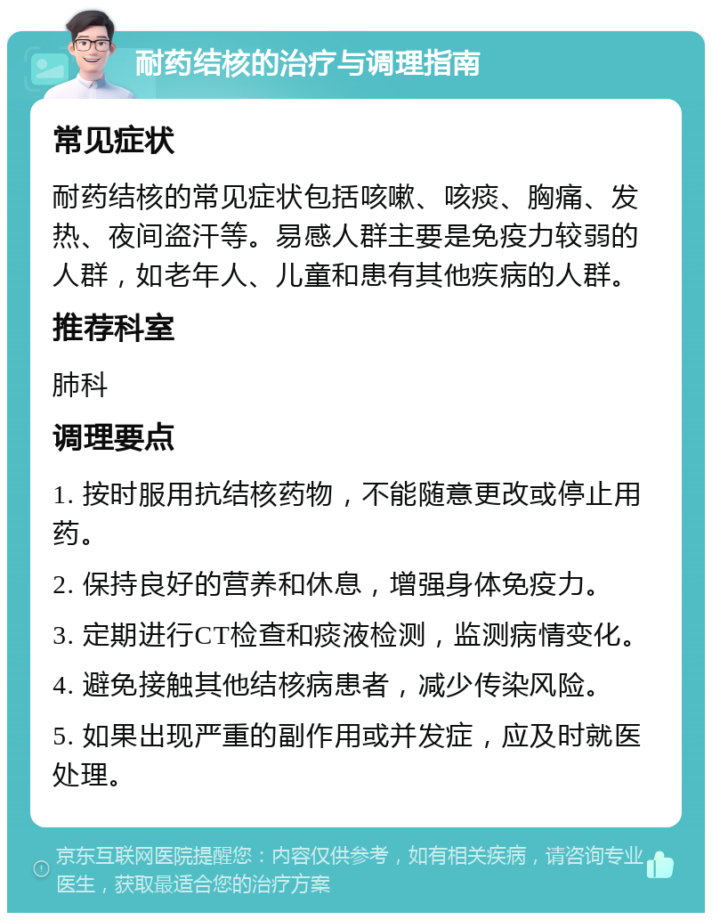 耐药结核的治疗与调理指南 常见症状 耐药结核的常见症状包括咳嗽、咳痰、胸痛、发热、夜间盗汗等。易感人群主要是免疫力较弱的人群，如老年人、儿童和患有其他疾病的人群。 推荐科室 肺科 调理要点 1. 按时服用抗结核药物，不能随意更改或停止用药。 2. 保持良好的营养和休息，增强身体免疫力。 3. 定期进行CT检查和痰液检测，监测病情变化。 4. 避免接触其他结核病患者，减少传染风险。 5. 如果出现严重的副作用或并发症，应及时就医处理。